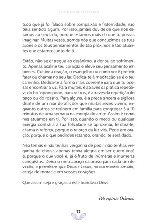 72
SEMENTES DE ESPERANÇA
tudo que já foi falado sobre compaixão e fraternidade, não
teria sentido algum. Por isso, jamais duvide de que nós es-
tamos ao seu lado, porque estamos mais do que tu possas
imaginar. Muitas vezes, somos nós que conduzimos as tuas
ações e os teus pensamentos de tão próximos e tão atuan-
tes que estamos junto de ti.
Então, não se entregue ao desânimo, à dor ou ao sofrimen-
to. Apenas acalme teu coração e eleve seu pensamento em
preces. Cultive a oração, o evangelho ou como você preferir
fazer ou chamar no seu lar. Dedica-te à meditação se é o teu
caminho. Dedica-te à forma mais coerente para que tu pos-
sas encontrar a luz. Para muitos, é através da prática repetiti-
va do ho´oponopono, para outros, é através da repetição do
terço ou do rosário. Para alguns, é a prece sincera e sigilosa
diante de um mar de aflições que muitas vezes vivem, en-
quanto outros se reúnem em família para congregar 5 a 10
minutos de uma semana na energia do amor. Assim é como
nós atuamos em ti. Por isso, quando o medo ou qualquer
energia contrária à tua felicidade se aproximar, lembra-te,
chama o reforço, porque o reforço da luz virá. Pede em ora-
ção, porque o que pedirdes rezando, orando, te será dado.
Não temas e não tenhas vergonha de pedir, não tenhas ver-
gonha de chorar, apenas tenha alegria em ser quem você
é, porque o que você é, já é fruto de inúmeras e inúmeras
conquistas. Deixo o meu abraço caloroso para cada um de
vocês, e permitam que Deus e Jesus, nosso mestre amado,
esteja de moradia em vossos corações.
Que assim seja e graças a este bondoso Deus!
Pelo espírito Oikenaz.
 