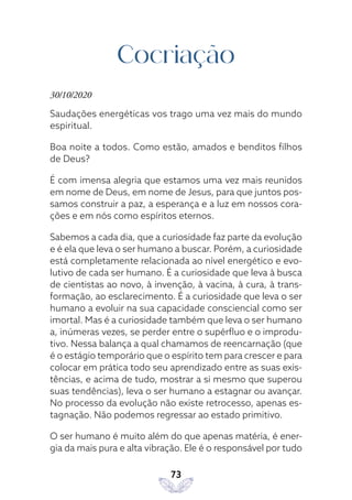 73
Cocriação
30/10/2020
Saudações energéticas vos trago uma vez mais do mundo
espiritual.
Boa noite a todos. Como estão, amados e benditos filhos
de Deus?
É com imensa alegria que estamos uma vez mais reunidos
em nome de Deus, em nome de Jesus, para que juntos pos-
samos construir a paz, a esperança e a luz em nossos cora-
ções e em nós como espíritos eternos.
Sabemos a cada dia, que a curiosidade faz parte da evolução
e é ela que leva o ser humano a buscar. Porém, a curiosidade
está completamente relacionada ao nível energético e evo-
lutivo de cada ser humano. É a curiosidade que leva à busca
de cientistas ao novo, à invenção, à vacina, à cura, à trans-
formação, ao esclarecimento. É a curiosidade que leva o ser
humano a evoluir na sua capacidade consciencial como ser
imortal. Mas é a curiosidade também que leva o ser humano
a, inúmeras vezes, se perder entre o supérfluo e o improdu-
tivo. Nessa balança a qual chamamos de reencarnação (que
é o estágio temporário que o espírito tem para crescer e para
colocar em prática todo seu aprendizado entre as suas exis-
tências, e acima de tudo, mostrar a si mesmo que superou
suas tendências), leva o ser humano a estagnar ou avançar.
No processo da evolução não existe retrocesso, apenas es-
tagnação. Não podemos regressar ao estado primitivo.
O ser humano é muito além do que apenas matéria, é ener-
gia da mais pura e alta vibração. Ele é o responsável por tudo
 
