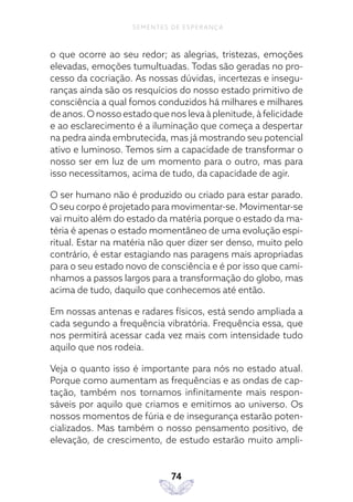74
SEMENTES DE ESPERANÇA
o que ocorre ao seu redor; as alegrias, tristezas, emoções
elevadas, emoções tumultuadas. Todas são geradas no pro-
cesso da cocriação. As nossas dúvidas, incertezas e insegu-
ranças ainda são os resquícios do nosso estado primitivo de
consciência a qual fomos conduzidos há milhares e milhares
de anos. O nosso estado que nos leva à plenitude, à felicidade
e ao esclarecimento é a iluminação que começa a despertar
na pedra ainda embrutecida, mas já mostrando seu potencial
ativo e luminoso. Temos sim a capacidade de transformar o
nosso ser em luz de um momento para o outro, mas para
isso necessitamos, acima de tudo, da capacidade de agir.
O ser humano não é produzido ou criado para estar parado.
O seu corpo é projetado para movimentar-se. Movimentar-se
vai muito além do estado da matéria porque o estado da ma-
téria é apenas o estado momentâneo de uma evolução espi-
ritual. Estar na matéria não quer dizer ser denso, muito pelo
contrário, é estar estagiando nas paragens mais apropriadas
para o seu estado novo de consciência e é por isso que cami-
nhamos a passos largos para a transformação do globo, mas
acima de tudo, daquilo que conhecemos até então.
Em nossas antenas e radares físicos, está sendo ampliada a
cada segundo a frequência vibratória. Frequência essa, que
nos permitirá acessar cada vez mais com intensidade tudo
aquilo que nos rodeia.
Veja o quanto isso é importante para nós no estado atual.
Porque como aumentam as frequências e as ondas de cap-
tação, também nos tornamos infinitamente mais respon-
sáveis por aquilo que criamos e emitimos ao universo. Os
nossos momentos de fúria e de insegurança estarão poten-
cializados. Mas também o nosso pensamento positivo, de
elevação, de crescimento, de estudo estarão muito ampli-
 