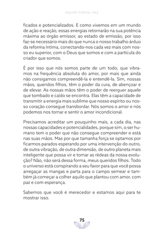 EQUIPE PORTAL PAZ
75
ficados e potencializados. E como vivemos em um mundo
de ação e reação, essas energias retornarão na sua potência
máxima ao órgão emissor, ao estado de emissão, por isso
faz-se necessário mais do que nunca o nosso trabalho árduo
da reforma íntima, conectando-nos cada vez mais com nos-
so eu superior, com o Deus que somos e com a partícula do
criador que somos.
É por isso que nós somos parte de um todo, que vibra-
mos na frequência absoluta do amor, por mais que ainda
não consigamos compreendê-la e entendê-la. Sim, nossas
mãos, queridos filhos, têm o poder da cura, de abençoar e
de elevar. As nossas mãos têm o poder de reerguer aquele
que tombado e caído se encontra. Elas têm a capacidade de
transmitir a energia mais sublime que nosso espírito ou nos-
so coração consegue transbordar. Nós somos o amor e nós
podemos nos tornar e sentir o amor incondicional.
Precisamos acreditar um pouquinho mais, a cada dia, nas
nossas capacidades e potencialidades, porque sim, o ser hu-
mano tem o poder que não consegue compreender e está
nas suas mãos. Mas por que tamanha força se optamos por
ficarmos parados esperando por uma intervenção do outro,
de outra vibração, de outra dimensão, de outro planeta mais
inteligente que possa vir e tomar as rédeas da nossa evolu-
ção? Não, não será dessa forma, meus queridos filhos. Todo
o universo está conspirando a seu favor para que você possa
arregaçar as mangas e parta para o campo semear e tam-
bém já começar a colher aquilo que plantou com amor, com
paz e com esperança.
Sabemos que você é merecedor e estamos aqui para te
mostrar isso.
 