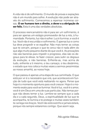 76
SEMENTES DE ESPERANÇA
A vida não é de sofrimento. O mundo de provas e expiações
não é um mundo para sofrer. A evolução não pode ser atra-
vés do sofrimento. Comecemos a repensar inúmeras coi-
sas. O ser humano tem o direito, o dever e a obrigação de
ser feliz. Esta é uma das verdades absolutas.
O processo reencarnatório não é para ser um sofrimento, é
para ser apenas um estágio promovedor de luz a nós, à hu-
manidade. Portanto, luz não é sofrer. Luz é iluminar, e você é
luz. Você não é escuridão e sofrimento. É apenas luz e como
luz deve progredir e se espalhar. Não mais temer as coisas
que te cercam, porque o que te cerca não é nada além do
que algo muito pequeno diante do que você é. As provações
não são barreiras para impedir o progresso, elas são os de-
graus para te elevar, te fazer crescer, para subir os degraus
da evolução, e não barreiras. Enfrente-as, mas acima de
tudo, enfrente a ti mesmo, o teu cansaço, o teu desânimo,
o estado que nos coloca muitas vezes a sermos pessimistas
ao nosso amanhã, ao nosso hoje.
O que passou é apenas uma etapa de sua caminhada. O que
está por vir é o necessário que virá, que acontecerá em fun-
ção de tudo que você está realizando no agora. Pense que
hoje é o momento oportuno para você crescer. Hoje é o mo-
mento exato para você se iluminar. Você é luz, você é o amor,
você é sim Deus em uma de suas partículas. Não temas por-
que não deves temer a luz. Lembre-se sempre que a cada
dia e a cada segundo, Deus, a espiritualidade de luz que te
acompanha, te ilumina e te protege e muitas vezes também
te carrega nos braços. Você não está sozinho e jamais estará,
porque nós sempre estaremos contigo. Que assim seja.
Pelo espírito Oikenaz.
 