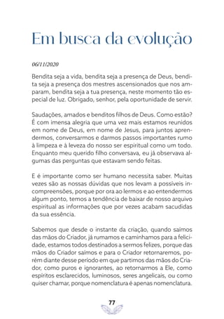 77
Em busca da evolução
06/11/2020
Bendita seja a vida, bendita seja a presença de Deus, bendi-
ta seja a presença dos mestres ascensionados que nos am-
param, bendita seja a tua presença, neste momento tão es-
pecial de luz. Obrigado, senhor, pela oportunidade de servir.
Saudações, amados e benditos filhos de Deus. Como estão?
É com imensa alegria que uma vez mais estamos reunidos
em nome de Deus, em nome de Jesus, para juntos apren-
dermos, conversarmos e darmos passos importantes rumo
à limpeza e à leveza do nosso ser espiritual como um todo.
Enquanto meu querido filho conversava, eu já observava al-
gumas das perguntas que estavam sendo feitas.
E é importante como ser humano necessita saber. Muitas
vezes são as nossas dúvidas que nos levam a possíveis in-
compreensões, porque por ora ao lermos e ao entendermos
algum ponto, temos a tendência de baixar de nosso arquivo
espiritual as informações que por vezes acabam sacudidas
da sua essência.
Sabemos que desde o instante da criação, quando saímos
das mãos do Criador, já rumamos e caminhamos para a felici-
dade, estamos todos destinados a sermos felizes, porque das
mãos do Criador saímos e para o Criador retornaremos, po-
rém diante desse período em que partimos das mãos do Cria-
dor, como puros e ignorantes, ao retornarmos a Ele, como
espíritos esclarecidos, luminosos, seres angelicais, ou como
quiser chamar, porque nomenclatura é apenas nomenclatura.
 