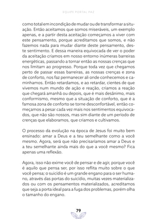 EQUIPE PORTAL PAZ
79
como total em incondição de mudar ou de transformar a situ-
ação. Então aceitamos que somos miseráveis, um exemplo
apenas, e a partir desta aceitação começamos a viver com
este pensamento, porque acreditamos que somos, e não
fazemos nada para mudar diante deste pensamento, des-
te sentimento. E dessa maneira equivocada de ver o poder
da aceitação criamos em nosso entorno inúmeras barreiras
energéticas, passando a tornar então as nossas crenças que
nos limitam ao progresso. Porque toda vez que chegamos
perto de passar essas barreiras, as nossas crenças e zona
de conforto, nos faz permanecer ali onde conhecemos e ca-
minhamos. Então retardamos, e ao retardar, cientes de que
vivemos num mundo de ação e reação, criamos a reação
que chegará amanhã ou depois, que é mais desânimo, mais
conformismo, mesmo que a situação de conforto, que é a
famosa zona de conforto se torne desconfortável, então co-
meçamos a pesar cada vez mais nos sentimentos equivoca-
dos, que não são nossos, mas sim diante de um período de
crenças que elaboramos, que criamos e cultivamos.
O processo da evolução na época de Jesus foi muito bem
ensinado: amar a Deus e a teu semelhante como a você
mesmo. Agora, será que não precisaríamos amar a Deus e
a teu semelhante ainda mais do que a você mesmo? Fica
apenas uma reflexão.
Agora, isso não exime você de pensar e de agir, porque você
é aquilo que pensa ser, por isso reflita muito sobre o que
você pensa; o suicídio é um grande engano para o ser huma-
no, através das portas do suicídio, muitas vezes materializa-
dos ou com os pensamentos materializados, acreditamos
que seja a porta ideal para a fuga dos problemas, porém olha
o tamanho do engano.
 
