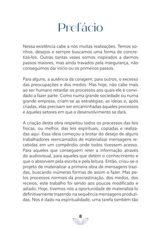 8
Prefácio
Nessa existência cabe a nós muitas realizações. Temos so-
nhos, desejos e sempre buscamos uma forma de concre-
tizá-los. Outras tantas vezes somos inspirados a darmos
passos maiores, mas ainda travados pela insegurança, não
conseguimos dar início ou os primeiros passos.
Para alguns, a ausência da coragem; para outros, o excesso
das preocupações e dos medos. Mas hoje, não cabe mais
ao ser humano retardar os processos aos quais ele é convi-
dado a fazer parte. Como numa grande sociedade ou numa
grande empresa, criam-se as estratégias, as ideias e, após
criadas, elas precisam ser encaminhadas àqueles processos
e àqueles setores em que o desenvolvimento se dará.
A criação desta obra respeitou todos os processos das leis
físicas, ou melhor, das leis espirituais, copiadas e realiza-
das aqui. Essa ideia começou a brotar do desejo de alguns
trabalhadores reencarnados de materializar mensagens re-
cebidas em um compêndio onde todos tivessem acesso.
Para aqueles que conseguem reter a informação através
do audiovisual, para aqueles que detém o conhecimento e
que o absorvem pela escrita e pela leitura. Então, criou-se o
projeto de materializar a primeira obra de mensagens trazi-
das, buscando inúmeras formas de assim o fazer. Mas pe-
los processos normais da procrastinação, dos medos, dos
receios, este trabalho foi sendo aos poucos modificado e
adiado. Hoje, tivemos nós a oportunidade de materializá-lo
definitivamente trazendo na sequência mensagens produzi-
das. Nos é dado na espiritualidade, uma tarefa também tão
 