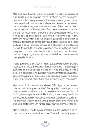 80
SEMENTES DE ESPERANÇA
Nós que acreditamos na imortalidade no espírito, sabemos
que aquilo que se vive no micro também ocorre no macro-
cosmos, sabemos que os problemas que carregamos de or-
dem espiritual continuam, independentemente do estado
ou da condição que nos encontramos. Sabemos também
que os problemas físicos são infinitamente menores que os
problemas espirituais, porque o véu do esquecimento não
nos apaga apenas aquilo que nós acreditamos ser bom,
também nos protege de tudo aquilo que pesa e que criamos
através dos nossos pensamentos. Então iludidos pela ideia
da fuga e do recomeço, entramos e abraçamos o problema
na sua totalidade, e então arrependidos nos damos conta
do quanto era abençoada a vida no corpo terreno, diante do
problema que agora se criou e se instalou com a escolha
precipitada da vida.
Meus queridos e amados irmãos, para a vida não importa o
local que ela esteja, seja no mundo físico, no mundo espiri-
tual, nas colônias densas ou nas colônias elevadas, a vida é
bela, e a condição em que nós nos encontramos, é a condi-
ção perfeita para revelar quem nós somos, e nada melhor do
que começar uma caminhada conhecendo quem nós somos.
Veja como é tão importante a frase: “Me digas o que pensas,
que te direi com quem andas”. Por que isto revela por com-
pleto a nossa essência, e a nossa essência, amados filhos, é
divina, é mais que especial. Ela é a luz, e esta luz que nós es-
tamos ampliando e nós conseguiremos transformar tudo em
luz absoluta. Assim como uma pequena lanterna minúscula
que seja, se tornará um farol a guiar navios e embarcações.
Não desanime, muito pelo contrário, cresça, avance e, já co-
mece aos poucos a eliminar de você, aquilo que te joga para
 