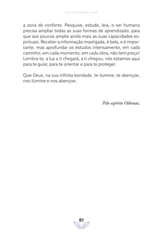 EQUIPE PORTAL PAZ
81
a zona de conforto. Pesquise, estude, leia, o ser humano
precisa ampliar todas as suas formas de aprendizado, para
que aos poucos amplie ainda mais as suas capacidades es-
pirituais. Receber a informação mastigada, é bela, e é impor-
tante, mas aprofundar os estudos intensamente, em cada
caminho, em cada momento, em cada obra, não tem preço!
Lembra-te, a luz a ti chegará, a ti chegou, nós estamos aqui
para te guiar, para te orientar e para te proteger.
Que Deus, na sua infinita bondade, te ilumine, te abençoe,
nos ilumine e nos abençoe.
Pelo espírito Oikenaz.
 
