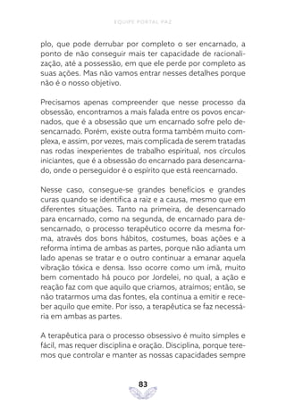 EQUIPE PORTAL PAZ
83
plo, que pode derrubar por completo o ser encarnado, a
ponto de não conseguir mais ter capacidade de racionali-
zação, até a possessão, em que ele perde por completo as
suas ações. Mas não vamos entrar nesses detalhes porque
não é o nosso objetivo.
Precisamos apenas compreender que nesse processo da
obsessão, encontramos a mais falada entre os povos encar-
nados, que é a obsessão que um encarnado sofre pelo de-
sencarnado. Porém, existe outra forma também muito com-
plexa, e assim, por vezes, mais complicada de serem tratadas
nas rodas inexperientes de trabalho espiritual, nos círculos
iniciantes, que é a obsessão do encarnado para desencarna-
do, onde o perseguidor é o espírito que está reencarnado.
Nesse caso, consegue-se grandes benefícios e grandes
curas quando se identifica a raiz e a causa, mesmo que em
diferentes situações. Tanto na primeira, de desencarnado
para encarnado, como na segunda, de encarnado para de-
sencarnado, o processo terapêutico ocorre da mesma for-
ma, através dos bons hábitos, costumes, boas ações e a
reforma íntima de ambas as partes, porque não adianta um
lado apenas se tratar e o outro continuar a emanar aquela
vibração tóxica e densa. Isso ocorre como um imã, muito
bem comentado há pouco por Jordelei, no qual, a ação e
reação faz com que aquilo que criamos, atraímos; então, se
não tratarmos uma das fontes, ela continua a emitir e rece-
ber aquilo que emite. Por isso, a terapêutica se faz necessá-
ria em ambas as partes.
A terapêutica para o processo obsessivo é muito simples e
fácil, mas requer disciplina e oração. Disciplina, porque tere-
mos que controlar e manter as nossas capacidades sempre
 