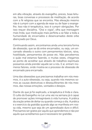84
SEMENTES DE ESPERANÇA
em alta vibração, através do evangelho, preces, boas leitu-
ras, boas conversas e processos de meditação, de acordo
com a fé religiosa que se encontra. Mas elevação mesmo
não é cumprir com a agenda de rezar ou de fazer o evange-
lho. Isso não é terapêutica, isso é cumprir obrigações. Por
isso requer disciplina. “Orai e vigiai”, olha que mensagem
mais linda; que medicação mais perfeita a se falar a toda a
humanidade de encarnados e desencarnados deste orbe
abençoado por Deus.
Continuando assim, encontramos ainda uma terceira forma
de obsessão, que se dá entre encarnados, ou seja, um en-
carnado obsedia o outro com pensamentos tóxicos, raiva,
hostilidade, pensamentos de posse etc. Não percebemos
o quão mal estamos fazendo, e muitas vezes, chegamos
ao ponto de acreditar que através de trabalhos espirituais
possamos ainda prender aquele ser a nós. E aí, entram inú-
meros fatores, onde mostra-se o processo de obsessão de
encarnado para encarnado.
Uma das obsessões que precisamos trabalhar em nós mes-
mos, é a auto-obsessão, ou seja, quando nós mesmos so-
mos as causas destrutivas e desequilibrantes de nós mes-
mos, das nossas emoções, vontades e desejos.
Diante do que já foi explicado, a terapêutica é linda e clara.
O culto do Evangelho no Lar uma vez na semana já é capaz
de promover ações inimagináveis à vida humana. A prática
da oração antes de deitar ou quando começa o dia. A prática
e o exercício da gratidão quando algo se manifesta em nos-
sa vida, mesmo que seja de um aprendizado duro e difícil.
Precisamos ser gratos por aquilo que aprendemos e não por
aquilo que acreditamos que é necessário ter gratidão.
 