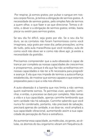 EQUIPE PORTAL PAZ
85
Por respirar, já somos gratos; por pulsar o sangue em nos-
sos corpos físicos, já temos a obrigação de sermos gratos. A
necessidade de sermos gratos, pelo simples fato de termos
a quem olhar, o que fazer e ao que direcionar. Temos o di-
reito, o dever e a obrigação de sermos gratos; então, basta
piscar ou existir para sermos gratos.
Se seu dia foi difícil, seja grato por ele. Se o seu dia foi
duro, se os contatos não foram harmoniosos como você
imaginava, seja grato por esse dia; pelas provações; acima
de tudo, pela aula maravilhosa que você recebeu; aula de
como você não deve ser e como não deve agir, já existe a
necessidade da gratidão.
Precisamos compreender que a auto-obsessão é capaz de
trancar por completo as nossas capacidades de crescermos
e prosperarmos, porque é ela que faz não acreditarmos em
nossas capacidades e não ter a fé necessária para progredir
e avançar. É ela que nos impede de termos a autoconfiança
estabelecida, de mostrar que somos capazes e que estamos
preparados para o que a vida nos oferece.
A auto-obsessão é a barreira que nos limita a não vermos
quem realmente somos. Te permitas viver, aprender, cami-
nhar, e então, o processo se dará por completo. Não temas
a vida e a tua capacidade, apenas caminhe lembrando que
sem caridade não há salvação. Caminhe sabendo que você
nunca foi condenado, portanto, não precisará de salvação,
precisará apenas de caridade, e ao doar-se, você ampliará a
sua capacidade vibracional, aumentando assim a sua capa-
cidade de percepção do físico e extrafísico.
Ao aumentar essa capacidade, as moléculas, os genes, as cé-
lulas, os átomos do teu organismo vibram em frequência di-
 