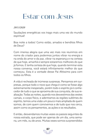 87
Estar com Jesus
20/11/2020
Saudações energéticas vos trago mais uma vez do mundo
espiritual!
Boa noite a todos! Como estão, amados e benditos filhos
de Deus?
Com imensa alegria que uma vez mais nos reunimos em
nome do criador para podermos juntos vibrar na energia e
na onda do amor e da paz, vibrar na esperança e na certeza
de que hoje, amanhã e sempre estaremos melhores do que
já fomos. E tenha certeza de que hoje, quando terminar esta
nossa conversa, você estará infinitamente melhor do que
começou. Esta é a vontade desse Pai Altíssimo para com
todos os filhos.
A vida é recheada de inúmeras surpresas. Pensamos em sur-
presas, porque todo o novo que chega é como se fosse algo
extremamente inesperado, porém todo o espírito já é conhe-
cedor de tudo o que se aproxima de sua conquista, de sua re-
alização.Todas as noites, quando nos desvestimos das vestes
carnais, o corpo físico, e adentramos às regiões sublimes do
espírito, temos uma visão um pouco mais ampliada de quem
somos, de com quem convivemos e de tudo que nos cerca,
assim como os pensamentos, as ações e os resultados.
E então, desvendamos muitas vezes os passos seguintes da
nossa estrada, que pode ser apenas de um dia, uma sema-
na, um mês, ou de anos. Muitas vezes somos surpreendidos
 