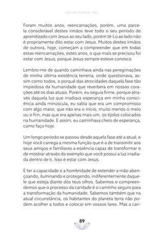 EQUIPE PORTAL PAZ
89
Foram muitos anos, reencarnações, porém, uma parce-
la considerável destes irmãos teve todo o seu período de
aprendizado com Jesus ao seu lado, porém tê-Lo ao lado não
é propriamente dito estar com Jesus. Muitos destes irmãos
de outrora, hoje, começam a compreender que em todas
estas reencarnações, estes anos, o que mais se precisou foi
estar com Jesus, porque Jesus sempre esteve conosco.
Lembro-me de quando caminhava ainda nas peregrinações
de minha última existência terrena, onde questionava, as-
sim como todos, o porquê das atrocidades daquela fase tão
impiedosa da humanidade que reverbera em nossos cora-
ções até os dias atuais. Porém, eu seguia firme, porque atra-
vés daquela luz que irradiava esperança em minha consci-
ência ainda minúscula, eu sabia que era um compromisso
com algo maior, que não era o início, muito menos o meio
ou o fim, mas que era apenas mais um, os tijolos colocados
na humanidade. E assim, eu caminhava cheio de esperança,
como faço hoje.
Um longo período se passou desde aquela fase até a atual, e
hoje você carrega a mesma função que é a de transmitir aos
seus amigos e familiares a essência capaz de transformar e
de mostrar através do exemplo que você possui a luz irradia-
da dentro de ti. Isso é estar com Jesus.
É ter a capacidade e a hombridade de estender a mão aben-
çoando, iluminando e protegendo, indiferentemente daque-
le que esteja diante dos teus olhos. Sabemos e compreen-
demos que o processo da caridade é o caminho seguro para
a transformação da humanidade. Sabemos também que na
atual circunstância, os habitantes do planeta terra não po-
dem acolher a todos e colocar em vossos lares. Mas a cari-
 