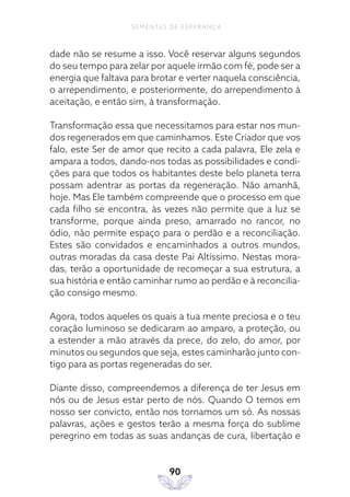 90
SEMENTES DE ESPERANÇA
dade não se resume a isso. Você reservar alguns segundos
do seu tempo para zelar por aquele irmão com fé, pode ser a
energia que faltava para brotar e verter naquela consciência,
o arrependimento, e posteriormente, do arrependimento à
aceitação, e então sim, à transformação.
Transformação essa que necessitamos para estar nos mun-
dos regenerados em que caminhamos. Este Criador que vos
falo, este Ser de amor que recito a cada palavra, Ele zela e
ampara a todos, dando-nos todas as possibilidades e condi-
ções para que todos os habitantes deste belo planeta terra
possam adentrar as portas da regeneração. Não amanhã,
hoje. Mas Ele também compreende que o processo em que
cada filho se encontra, às vezes não permite que a luz se
transforme, porque ainda preso, amarrado no rancor, no
ódio, não permite espaço para o perdão e a reconciliação.
Estes são convidados e encaminhados a outros mundos,
outras moradas da casa deste Pai Altíssimo. Nestas mora-
das, terão a oportunidade de recomeçar a sua estrutura, a
sua história e então caminhar rumo ao perdão e à reconcilia-
ção consigo mesmo.
Agora, todos aqueles os quais a tua mente preciosa e o teu
coração luminoso se dedicaram ao amparo, a proteção, ou
a estender a mão através da prece, do zelo, do amor, por
minutos ou segundos que seja, estes caminharão junto con-
tigo para as portas regeneradas do ser.
Diante disso, compreendemos a diferença de ter Jesus em
nós ou de Jesus estar perto de nós. Quando O temos em
nosso ser convicto, então nos tornamos um só. As nossas
palavras, ações e gestos terão a mesma força do sublime
peregrino em todas as suas andanças de cura, libertação e
 