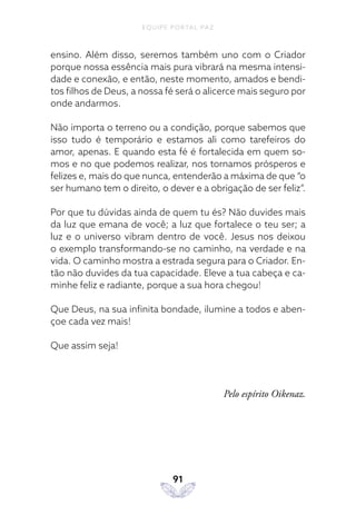 EQUIPE PORTAL PAZ
91
ensino. Além disso, seremos também uno com o Criador
porque nossa essência mais pura vibrará na mesma intensi-
dade e conexão, e então, neste momento, amados e bendi-
tos filhos de Deus, a nossa fé será o alicerce mais seguro por
onde andarmos.
Não importa o terreno ou a condição, porque sabemos que
isso tudo é temporário e estamos ali como tarefeiros do
amor, apenas. E quando esta fé é fortalecida em quem so-
mos e no que podemos realizar, nos tornamos prósperos e
felizes e, mais do que nunca, entenderão a máxima de que “o
ser humano tem o direito, o dever e a obrigação de ser feliz”.
Por que tu dúvidas ainda de quem tu és? Não duvides mais
da luz que emana de você; a luz que fortalece o teu ser; a
luz e o universo vibram dentro de você. Jesus nos deixou
o exemplo transformando-se no caminho, na verdade e na
vida. O caminho mostra a estrada segura para o Criador. En-
tão não duvides da tua capacidade. Eleve a tua cabeça e ca-
minhe feliz e radiante, porque a sua hora chegou!
Que Deus, na sua infinita bondade, ilumine a todos e aben-
çoe cada vez mais!
Que assim seja!
Pelo espírito Oikenaz.
 