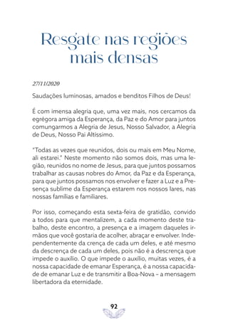 92
Resgate nas regiões
mais densas
27/11/2020
Saudações luminosas, amados e benditos Filhos de Deus!
É com imensa alegria que, uma vez mais, nos cercamos da
egrégora amiga da Esperança, da Paz e do Amor para juntos
comungarmos a Alegria de Jesus, Nosso Salvador, a Alegria
de Deus, Nosso Pai Altíssimo.
“Todas as vezes que reunidos, dois ou mais em Meu Nome,
ali estarei.” Neste momento não somos dois, mas uma le-
gião, reunidos no nome de Jesus, para que juntos possamos
trabalhar as causas nobres do Amor, da Paz e da Esperança,
para que juntos possamos nos envolver e fazer a Luz e a Pre-
sença sublime da Esperança estarem nos nossos lares, nas
nossas famílias e familiares.
Por isso, começando esta sexta-feira de gratidão, convido
a todos para que mentalizem, a cada momento deste tra-
balho, deste encontro, a presença e a imagem daqueles ir-
mãos que você gostaria de acolher, abraçar e envolver. Inde-
pendentemente da crença de cada um deles, e até mesmo
da descrença de cada um deles, pois não é a descrença que
impede o auxílio. O que impede o auxílio, muitas vezes, é a
nossa capacidade de emanar Esperança, é a nossa capacida-
de de emanar Luz e de transmitir a Boa-Nova – a mensagem
libertadora da eternidade.
 