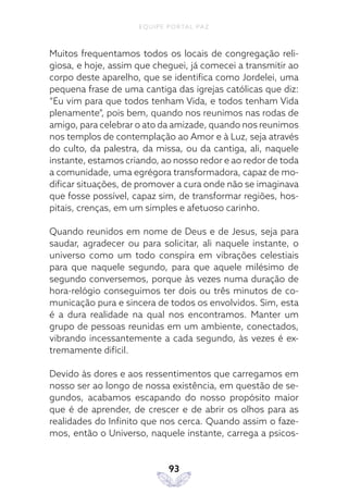 EQUIPE PORTAL PAZ
93
Muitos frequentamos todos os locais de congregação reli-
giosa, e hoje, assim que cheguei, já comecei a transmitir ao
corpo deste aparelho, que se identifica como Jordelei, uma
pequena frase de uma cantiga das igrejas católicas que diz:
“Eu vim para que todos tenham Vida, e todos tenham Vida
plenamente”, pois bem, quando nos reunimos nas rodas de
amigo, para celebrar o ato da amizade, quando nos reunimos
nos templos de contemplação ao Amor e à Luz, seja através
do culto, da palestra, da missa, ou da cantiga, ali, naquele
instante, estamos criando, ao nosso redor e ao redor de toda
a comunidade, uma egrégora transformadora, capaz de mo-
dificar situações, de promover a cura onde não se imaginava
que fosse possível, capaz sim, de transformar regiões, hos-
pitais, crenças, em um simples e afetuoso carinho.
Quando reunidos em nome de Deus e de Jesus, seja para
saudar, agradecer ou para solicitar, ali naquele instante, o
universo como um todo conspira em vibrações celestiais
para que naquele segundo, para que aquele milésimo de
segundo conversemos, porque às vezes numa duração de
hora-relógio conseguimos ter dois ou três minutos de co-
municação pura e sincera de todos os envolvidos. Sim, esta
é a dura realidade na qual nos encontramos. Manter um
grupo de pessoas reunidas em um ambiente, conectados,
vibrando incessantemente a cada segundo, às vezes é ex-
tremamente difícil.
Devido às dores e aos ressentimentos que carregamos em
nosso ser ao longo de nossa existência, em questão de se-
gundos, acabamos escapando do nosso propósito maior
que é de aprender, de crescer e de abrir os olhos para as
realidades do Infinito que nos cerca. Quando assim o faze-
mos, então o Universo, naquele instante, carrega a psicos-
 