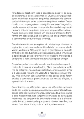 94
SEMENTES DE ESPERANÇA
fera daquele local com toda a abundância possível de cura,
de esperança e de esclarecimento. Quantas cirurgias e res-
gates espirituais naqueles segundos preciosos de comuni-
cação ininterrupta entre todos conseguimos realizar. Desse
modo, com o progresso conseguido naqueles segundos,
nos lançamos felizes nas zonas mais densas da imaginação
humana e lá, conseguimos promover resgates libertadores.
Aquilo que até então parecia um inferno profético se trans-
forma em esperança, paz e regeneração dos pensamentos
e sentimentos de tudo o que vivemos.
Constantemente, estas regiões são visitadas por inúmeros
aspirantes a estudantes da espiritualidade das suas mais di-
versas vertentes. Nós, como guias e orientadores, naquele
ambiente os conduzimos através das caravanas, a fim de que
o aprendizado possa ser sincero e verdadeiro, mostrando a
que ponto a nossa consciência perturbada pode chegar.
Caminhar pelas zonas densas do sentimento humano é o
maior de todos os aprendizados. Claro que a beleza subli-
me de estarmos nas colônias celestiais, onde o Amor, a Paz
e a Esperança reinam em absoluto é fabuloso e maravilho-
so, mas conviver constantemente nas zonas onde foram
criadas e construídas pelos alicerces das nossas aflições, o
aprendizado é intenso.
Encontramos os diferentes vales, os diferentes abismos
onde nos lançamos enquanto possuidores da matéria física,
cegos pelo poder, pela vingança, pela vaidade, pelo orgulho
e pela mesquinhez. Nos lançamos convictos de que aquele
momento tão pequeno da existência torna-se e é a eterni-
dade. Então, a eternidade que parecia não ter mais fim, por
vezes, dura vinte, trinta, outros tantos, oitenta anos.
 