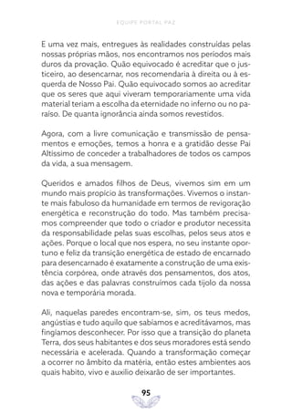 EQUIPE PORTAL PAZ
95
E uma vez mais, entregues às realidades construídas pelas
nossas próprias mãos, nos encontramos nos períodos mais
duros da provação. Quão equivocado é acreditar que o jus-
ticeiro, ao desencarnar, nos recomendaria à direita ou à es-
querda de Nosso Pai. Quão equivocado somos ao acreditar
que os seres que aqui viveram temporariamente uma vida
material teriam a escolha da eternidade no inferno ou no pa-
raíso. De quanta ignorância ainda somos revestidos.
Agora, com a livre comunicação e transmissão de pensa-
mentos e emoções, temos a honra e a gratidão desse Pai
Altíssimo de conceder a trabalhadores de todos os campos
da vida, a sua mensagem.
Queridos e amados filhos de Deus, vivemos sim em um
mundo mais propício às transformações. Vivemos o instan-
te mais fabuloso da humanidade em termos de revigoração
energética e reconstrução do todo. Mas também precisa-
mos compreender que todo o criador e produtor necessita
da responsabilidade pelas suas escolhas, pelos seus atos e
ações. Porque o local que nos espera, no seu instante opor-
tuno e feliz da transição energética de estado de encarnado
para desencarnado é exatamente a construção de uma exis-
tência corpórea, onde através dos pensamentos, dos atos,
das ações e das palavras construímos cada tijolo da nossa
nova e temporária morada.
Ali, naquelas paredes encontram-se, sim, os teus medos,
angústias e tudo aquilo que sabíamos e acreditávamos, mas
fingíamos desconhecer. Por isso que a transição do planeta
Terra, dos seus habitantes e dos seus moradores está sendo
necessária e acelerada. Quando a transformação começar
a ocorrer no âmbito da matéria, então estes ambientes aos
quais habito, vivo e auxilio deixarão de ser importantes.
 