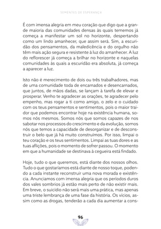 96
SEMENTES DE ESPERANÇA
É com imensa alegria em meu coração que digo que a gran-
de maioria das comunidades densas às quais tememos já
começa a manifestar um sol no horizonte, despertando
como um lindo amanhecer, que assim será. Sim, a escuri-
dão dos pensamentos, da maledicência e do orgulho não
têm mais ação segura e resistente à luz do amanhecer. A luz
do reflorescer já começa a brilhar no horizonte e naquelas
comunidades às quais a escuridão era absoluta, já começa
a aparecer a luz.
Isto não é merecimento de dois ou três trabalhadores, mas
de uma comunidade toda de encarnados e desencarnados,
que juntos, de mãos dadas, se lançam à tarefa de elevar e
prosperar. Venho te agradecer as orações, te agradecer pelo
empenho, mas rogar a ti como amigo, o zelo e o cuidado
com os teus pensamentos e sentimentos, pois o maior trai-
dor que podemos encontrar hoje na existência humana, so-
mos nós mesmos. Somos nós que somos capazes de nos
sabotar nos processos do crescimento e da evolução, somos
nós que temos a capacidade de desorganizar e de descons-
truir o belo que já há muito construímos. Por isso, limpai o
teu coração e os teus sentimentos. Limpai as tuas dores e as
tuas aflições, pois o momento de sofrer passou. O momento
em que a humanidade se destinava à cegueira está findado.
Hoje, tudo o que queremos, está diante dos nossos olhos.
Tudo o que gostaríamos está diante de nosso toque, poden-
do a cada instante reconstruir uma nova morada e existên-
cia. Anunciamos com imensa alegria que os períodos duros
dos vales sombrios já estão mais perto de não existir mais.
Em breve, o suicídio não será mais uma prática, mas apenas
uma triste lembrança de uma fase da história. Os vícios, as-
sim como as drogas, tenderão a cada dia aumentar a cons-
 