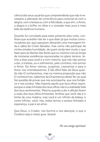 EQUIPE PORTAL PAZ
97
ciência dos seus usuários que compreenderão que não é ne-
cessário a alteração de consciência para conectar-se com a
alegria, com a leveza ou com a felicidade, e que sim, o Amor,
a alegria e o brilho no olhar é a conexão mais pura e mais
bela da essência humana.
Quando fui convidado para estar presente esta noite, con-
fesso que acreditei não ter o que dizer já que muitos comu-
nicadores por aqui passaram deixando uma mensagem lin-
da e sábia do Cristo Salvador, mas como não participar da
minha simples humildade, de quem ainda tem muito o que
fazer para se libertar das dores que eu mesmo criei ao longo
de inúmeras existências equivocadas no plano terreno, te-
nho a dizer para você e a mim mesmo, que nós não somos
a dor, a tristeza, ou o sofrimento, pelo contrário, nós somos
o Amor. Do Amor viemos, surgimos, crescemos e para o
Amor nos imortalizaremos. É tão difícil falar de Deus quan-
do não O conhecemos, mas na mesma proporção que não
O conhecemos, sabemos da Onipresença deste Ser ao qual
faz questão de provar que nos acompanha, que nos fortale-
ce e nos conduz. Não importa aquilo que teus olhos vejam,
porque a visão limitada dos teus olhos não é a realidade bela
dos teus sentimentos. Mesmo quando a dor e aflição forem
a visão dos teus olhos limitantes, lembrai que você não é o
limite de uma matéria, mas você é um infinito da beleza, e
como Infinito, você, nós, todos temos o acesso ilimitado à
esperança, à paz e ao amor.
Que Deus, o Criador, nos ilumine e nos abençoe, e que o
Cordeiro seja o nosso guia. Saravá!
Por um amigo espiritual.
 