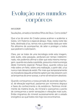 98
Evolução nos mundos
corpóreos
04/12/2020
Saudações, amados e benditos filhos de Deus. Como estão?
Que a luz do amor do Criador possa acalmar e acalentar a
todos. Um fraterno e especial abraço. Hoje, nesta noite tão
bela, destinada à luz, temos nós a permissão dada por este
Pai altíssimo de acompanhar, de zelar e proteger a todos
que pedirem e solicitarem.
Claro, por se tratar de uma tecnologia onde esta imagem,
este áudio, esta gravação, perdurará por tempo indetermi-
nado, nós podemos afirmar e dizer que esta mesma mensa-
gem, quando escutada e assistida, possuirá a mesma energia
deste momento especial. Porque Deus, quando coloca sua
mão sobre um feito, sobre uma realização, a partir dali, a luz
nunca mais deixará de existir. Por mais que temporariamente
os moradores daquele ambiente optem por não estarem com
as lamparinas do amor acesas, o amor ali reinará em absoluto.
Quando começamos a nossa jornada de ascensão espiritu-
al, de elevação espiritual, passamos por inúmeros degraus
e fases do conhecimento e da existência. Partimos inicial-
mente da matéria bruta, do mineral e avançamos a ponto
de começarmos a sentir sensações e vibrações mais sutis.
Então migramos do mineral sucessivamente até o estado
energético ao qual todos nós hoje nos encontramos.
 