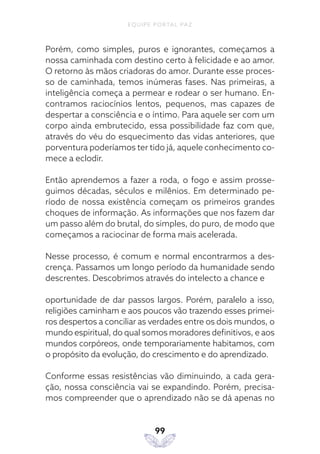 EQUIPE PORTAL PAZ
99
Porém, como simples, puros e ignorantes, começamos a
nossa caminhada com destino certo à felicidade e ao amor.
O retorno às mãos criadoras do amor. Durante esse proces-
so de caminhada, temos inúmeras fases. Nas primeiras, a
inteligência começa a permear e rodear o ser humano. En-
contramos raciocínios lentos, pequenos, mas capazes de
despertar a consciência e o íntimo. Para aquele ser com um
corpo ainda embrutecido, essa possibilidade faz com que,
através do véu do esquecimento das vidas anteriores, que
porventura poderíamos ter tido já, aquele conhecimento co-
mece a eclodir.
Então aprendemos a fazer a roda, o fogo e assim prosse-
guimos décadas, séculos e milênios. Em determinado pe-
ríodo de nossa existência começam os primeiros grandes
choques de informação. As informações que nos fazem dar
um passo além do brutal, do simples, do puro, de modo que
começamos a raciocinar de forma mais acelerada.
Nesse processo, é comum e normal encontrarmos a des-
crença. Passamos um longo período da humanidade sendo
descrentes. Descobrimos através do intelecto a chance e
oportunidade de dar passos largos. Porém, paralelo a isso,
religiões caminham e aos poucos vão trazendo esses primei-
ros despertos a conciliar as verdades entre os dois mundos, o
mundo espiritual, do qual somos moradores definitivos, e aos
mundos corpóreos, onde temporariamente habitamos, com
o propósito da evolução, do crescimento e do aprendizado.
Conforme essas resistências vão diminuindo, a cada gera-
ção, nossa consciência vai se expandindo. Porém, precisa-
mos compreender que o aprendizado não se dá apenas no
 