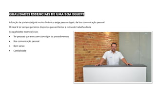 A função de porteiro/vigia é muito dinâmica, exige pessoas ágeis, de boa comunicação pessoal.
O ideal é ter sempre porteiros dispostos para enfrentar a rotina de trabalho diária.
As qualidades essenciais são:
• Ter pessoas que executam com rigor os procedimentos
• Boa comunicação pessoal
• Bom senso
• Cordialidade
 