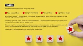 Busque funcionários que possuem os seguintes valores:
Responsabilidade Comprometimento Pontualidade Espírito de equipe
No função de portaria é importante que o profissional tenha experiência, porém não é mais importante do que
estar conectado com nossos valores.
Acreditamos que esses pontos são muito mais importantes que a própria experiência na função, pois quem possui
essas qualidades consegue aprender qualquer coisa.
Outra dica legal é ter sempre um bom cadastro de currículos, fichas de cadastros com bons candidatos para você
não ficar na mão nas situações de emergências. Antecipação é um dos pilares no nosso “segmento”.
Esteja sempre à frente das situações que podem e, que, vão acontecer.
 