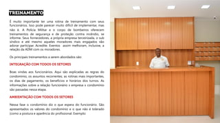 É muito importante ter uma rotina de treinamento com seus
funcionários. Isso pode parecer muito difícil de implementar, mas
não é. A Polícia Militar e o corpo de bombeiros oferecem
treinamentos de segurança e de proteção contra incêndio, se
informe. Seus fornecedores, a própria empresa terceirizada, o sub
síndico e até mesmo aqueles moradores mais engajados vão
adorar participar. Acredite. Eventos assim melhoram, inclusive, a
relação da ADM com os moradores.
Os principais treinamentos a serem abordados são:
Boas vindas aos funcionários. Aqui são explicadas as regras do
condomínio, os assuntos recorrentes, as rotinas mais importantes,
os dias de pagamento, os benefícios e horários dos turnos. As
informações sobre a relação funcionário x empresa x condomínio
são passadas nessa etapa.
Nessa fase o condomínio diz o que espera do funcionário. São
apresentados os valores do condomínio e o que não é tolerado
(como a postura e aparência do profissional. Exemplo:
 