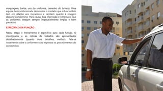 maquiagem, barba, uso do uniforme, tamanho do brinco). Uma
equipe bem uniformizada demonstra o cuidado que o funcionário
tem em relação aos moradores e também quanto à imagem
daquele condomínio. Para causar boa impressão é necessário que
os uniformes estejam sempre impecavelmente limpos e bem
passados.
Nessa etapa o treinamento é específico para cada função. O
cronograma e as rotinas de trabalho são apresentados
detalhadamente (quanto mais detalhes, melhor). Fala-se
novamente sobre o uniforme e são expostos os procedimentos do
condomínio.
 