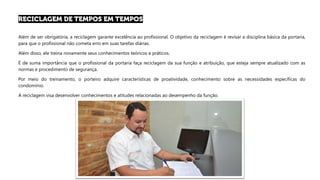 Além de ser obrigatória, a reciclagem garante excelência ao profissional. O objetivo da reciclagem é revisar a disciplina básica da portaria,
para que o profissional não cometa erro em suas tarefas diárias.
Além disso, ele treina novamente seus conhecimentos teóricos e práticos.
É de suma importância que o profissional da portaria faça reciclagem da sua função e atribuição, que esteja sempre atualizado com as
normas e procedimento de segurança.
Por meio do treinamento, o porteiro adquire características de proatividade, conhecimento sobre as necessidades específicas do
condomínio.
A reciclagem visa desenvolver conhecimentos e atitudes relacionadas ao desempenho da função.
 