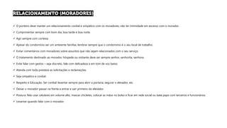 ✓ O porteiro deve manter um relacionamento cordial e simpático com os moradores, não ter intimidade em excesso com o morador.
✓ Cumprimentar sempre com bom dia, boa tarde e boa noite.
✓ Agir sempre com cortesia
✓ Apesar do condomínio ser um ambiente familiar, lembrar sempre que o condomínio é o seu local de trabalho.
✓ Evitar comentários com moradores sobre assuntos que não sejam relacionados com o seu serviço.
✓ O tratamento destinado ao morador, hóspede ou visitante deve ser sempre senhor, senhorita, senhora.
✓ Evite falar com gestos – seja discreto, fale com delicadeza e em tom de voz baixo;
✓ Atenda com toda presteza as solicitações e reclamações.
✓ Seja simpático e cordial.
✓ Respeito e Educação. Ser cordial: levantar sempre para abrir a portaria, segurar o elevador, etc.
✓ Deixar o morador passar na frente e entrar e sair primeiro do elevador.
✓ Postura: Não usar celulares em volume alto, mascar chicletes, colocar as mãos no bolso e ficar em rede social ou bate papo com terceiros e funcionários.
✓ Levantar quando falar com o morador.
 
