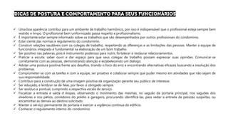 ✓ Uma boa aparência contribui para um ambiente de trabalho harmônico, por isso é indispensável que o profissional esteja sempre bem
vestido e limpo. O profissional bem uniformizado passa respeito e profissionalismo.
✓ É importante estar sempre informado sobre os trabalhos que são desempenhados por outros profissionais do condomínio.
✓ Estar ciente das normas e regulamento do condomínio.
✓ Construir relações saudáveis com os colegas de trabalho, respeitando as diferenças e as limitações das pessoas. Manter a equipe de
funcionários integrada é fundamental na elaboração de um bom trabalho.
✓ Ser positivo nas palavras, pois é instrumento poderoso para nutrir, fortalecer e restaurar relacionamentos.
✓ Praticar a escuta: saber ouvir e dar espaço para que seus colegas de trabalho possam expressar suas opiniões. Comunicar-se
corretamente com as pessoas, demonstrando atenção e estabelecendo um diálogo.
✓ Adotar uma postura positiva frente aos desafios, tirando o foco do erro e encontrando alternativas eficazes buscando a resolução dos
problemas.
✓ Comprometer-se com as tarefas e com a equipe, ser proativo e colaborar sempre que puder mesmo em atividades que não sejam de
sua responsabilidade.
✓ Contribuir para a construção de uma imagem positiva da organização perante seu público de interesse.
✓ Ser educado, e lembrar-se de falar, por favor, e obrigado sempre.
✓ Ser assíduo e pontual, cumprindo a respectiva escala de serviço.
✓ Fiscalizar a entrada e saída d ésspas, observando o movimento das mesmas, no saguão da portaria principal, nos saguões dos
elvadores e nos pátios, corredores do prédio e garagens, procurando identificá-las, para vedar a entrada de pessoas suspeitas, ou
encaminhar as demais ao destino solicitado.
✓ Manter o serviço permanente de portaria e exercer a vigilância contínua do edifício.
✓ Conhecer o regulamento interno do condomínio
 