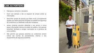 • Falar pouco, somente o necessário.
• Ouvir com atenção e não se esquecer de sempre anotar as
informações.
• Desconfiar sempre de pessoas que falam muito, principalmente
aquelas que fazem perguntas dirigidas às questões de segurança
do condomínio ou referentes à vida dos moradores.
• Jamais comentar assuntos referentes a seu serviço e nunca
passar informações internas do prédio em público, com pessoas
estranhaS, familiares e amigos, namorados (o) e porteiros de
outros prédios.
• Não permitir que pessoas estranhas ao condomínio tomem
ciência das normas de procedimentos internos e dos
equipamentos de segurança existentes.
 