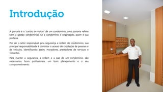 A portaria é o “cartão de visitas” de um condomínio, uma portaria reflete
bem a gestão condominial. Se o condomínio é organizado, assim é sua
portaria.
Por ser o setor responsável pela segurança e ordem do condomínio, sua
principal responsabilidade é controlar o acesso de circulação de pessoas e
de veículos, identificando assim, moradores, prestadores de serviços e
visitantes.
Para manter a segurança, a ordem e a paz de um condomínio, são
necessários, bons profissionais, um bom planejamento e o seu
comprometimento.
 