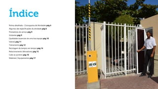 Rotina detalhada – Cronograma de Atividades pág 4
Algumas das especificações da atividade pág 8
Prestadores de serviço pág 9
Visitantes pág 9
Qualidades essenciais de uma boa equipe pág 10
Valores pág 11
Treinamento pág 12
Reciclagem de tempos em tempos pág 14
Relacionamento (Moradores) pág 15
Cabe ao porteiro pág 16
Materiais | Equipamentos pág 17
 