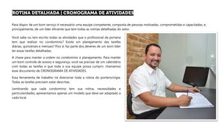 Para dispor de um bom serviço é necessário uma equipe competente, composta de pessoas motivadas, comprometidas e capacitadas, e,
principalmente, de um líder eficiente que tem todas as rotinas detalhadas do setor.
Você sabe ou tem escrito todas as atividades que o profissional de portaria
tem que realizar no condomínio? Existe um planejamento das tarefas
diárias, quinzenais e mensais? Pois é, faz parte dos deveres de um bom líder
ter essas tarefas detalhadas.
A chave para manter a ordem no condomínio é planejamento. Para manter
um bom controle de acesso e segurança, você vai precisar de um calendário
com todas as tarefas e que toda a sua equipe possa cumprir, chamamos
esse documento de CRONOGRAMA DE ATIVIDADES.
Essa ferramenta de trabalho irá direcionar toda a rotina do porteiro/vigia.
Todas as tarefas precisam estar descritas.
Lembrando que cada condomínio tem sua rotina, necessidades e
particularidades, apresentamos apenas um modelo que deve ser adaptado a
cada local.
 