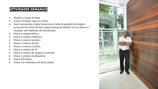 • Atualizar a escala de folga
• Juntar e entregar notas ou recibos
• Fazer manutenção simples (Inspecionar mídia de gravação de imagem,
posicionamento das câmeras, reparar pequenos defeitos na sua cabine ou
recepção, sem depender da manutenção)
• Checar o sistema Elétrico
• Checar o sistema Hidráulico
• Checar o sistema Sanitário
• Checar o sistema de Gás
• Checar o sistema Incêndio
• Checar o sistema de TV
• Checar o sistema de Vigilância e alarmes
• Checar o sistema de elevadores
• Checar Pára Raios
• Checar luz sinalizadora de altura (avião)
 