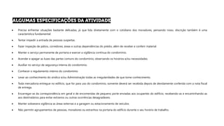 • Precisa enfrentar situações bastante delicadas, já que lida diretamente com o cotidiano dos moradores, pensando nisso, discrição também é uma
característica fundamental.
• Tentar impedir a entrada de pessoas suspeitas.
• Fazer inspeção de pátios, corredores, áreas e outras dependências do prédio, além de receber e conferir material.
• Manter o serviço permanente de portaria e exercer a vigilância contínua do condomínio.
• Acender e apagar as luzes das partes comuns do condomínio, observando os horários e/ou necessidades.
• Auxiliar no serviço de segurança interna do condomínio.
• Conhecer o regulamento interno do condomínio
• Levar ao conhecimento do síndico e/ou Administração todas as irregularidades de que tome conhecimento.
• Toda mercadoria entregue no edifício, que for para uso do condomínio, somente deverá ser recebida depois de devidamente conferida com a nota fiscal
de entrega.
• Encarregar-se da correspondência em geral e de encomendas de pequeno porte enviadas aos ocupantes do edifício, recebendo-as e encaminhando-as
aos destinatários para evitar extravios ou outras ocorrências desagradáveis.
• Manter sobsevera vigilância as áreas externas e a garagem ou estacionamento de veículos.
• Não permitir agrupamentos de pessoas, moradores ou estranhos na portaria do edifício durante o seu horário de trabalho.
 
