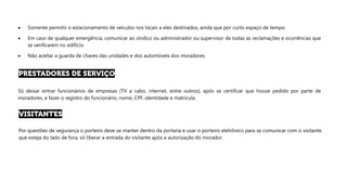 • Somente permitir o estacionamento de veículos nos locais a eles destinados, ainda que por curto espaço de tempo.
• Em caso de qualquer emergência, comunicar ao síndico ou administrador ou supervisor de todas as reclamações e ocorrências que
se verificarem no edifício.
• Não aceitar a guarda de chaves das unidades e dos automóveis dos moradores.
Só deixar entrar funcionários de empresas (TV a cabo, internet, entre outros), após se certificar que houve pedido por parte de
moradores, e fazer o registro do funcionário, nome, CPF, identidade e matrícula.
Por questões de segurança o porteiro deve se manter dentro da portaria e usar o porteiro eletrônico para se comunicar com o visitante
que esteja do lado de fora, só liberar a entrada do visitante após a autorização do morador.
 