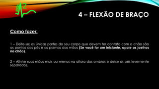 4 – FLEXÃO DE BRAÇO
Como fazer:
1 – Deite-se: as únicas partes do seu corpo que devem ter contato com o chão são
as pontas dos pés e as palmas das mãos (Se você for um iniciante, apoie os joelhos
no chão).
2 – Alinhe suas mãos mais ou menos na altura dos ombros e deixe os pés levemente
separados.
 