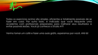 Todos os exercícios acima são simples, eficientes e totalmente possíveis de se
fazer em casa. Por outro lado, é indicado que você frequente uma
academia com profissionais preparados para melhorar seus resultados e
evitar possíveis lesões. Você já conhece o Stúdio A²?
Venha tomar um café e fazer uma aula grátis, esperamos por você. Até lá!
 