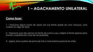 1 – AGACHAMENTO UNILATERAL
Como fazer:
1 – Posicione algum ponto de apoio em sua frente (pode ser uma vassoura, uma
cadeira ou algo do tipo).
2 – Posicione uma das pernas na frente da outra e use o objeto à frente apenas para
manter o equilíbrio em caso de necessidade.
3 – Agora, leve o joelho da perna de trás o mais próximo possível do chão.
 