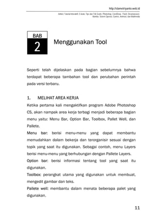 http://slametriyanto.web.id
Artikel, Tutorial Interaktif, E-book, Tips dan Trik Gratis: Photoshop, CorelDraw, Flash, Dreamweaver,
Mambo, Sistem Operasi, Games, Animasi, dan Multimedia
11
Menggunakan Tool
Seperti telah dijelaskan pada bagian sebelumnya bahwa
terdapat beberapa tambahan tool dan perubahan perintah
pada versi terbaru.
1. MELIHAT AREA KERJA
Ketika pertama kali mengaktifkan program Adobe Photoshop
CS, akan nampak area kerja terbagi menjadi beberapa bagian
menu yaitu: Menu Bar, Option Bar, Toolbox, Pallet Well, dan
Pallete.
Menu bar: berisi menu-menu yang dapat membantu
memudahkan dalam bekerja dan terorganisir sesuai dengan
topik yang saat itu digunakan. Sebagai contoh, menu Layers
berisi menu-menu yang berhubungan dengan Pallete Layers.
Option bar: berisi informasi tentang tool yang saat itu
digunakan.
Toolbox: perangkat utama yang digunakan untuk membuat,
mengedit gambar dan teks.
Pallete well: membantu dalam menata beberapa palet yang
digunakan.
BAB
2
 