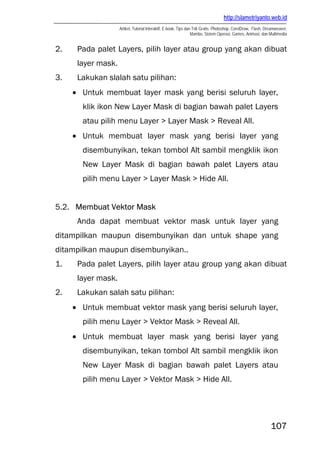http://slametriyanto.web.id
Artikel, Tutorial Interaktif, E-book, Tips dan Trik Gratis: Photoshop, CorelDraw, Flash, Dreamweaver,
Mambo, Sistem Operasi, Games, Animasi, dan Multimedia
107
2. Pada palet Layers, pilih layer atau group yang akan dibuat
layer mask.
3. Lakukan slalah satu pilihan:
• Untuk membuat layer mask yang berisi seluruh layer,
klik ikon New Layer Mask di bagian bawah palet Layers
atau pilih menu Layer > Layer Mask > Reveal All.
• Untuk membuat layer mask yang berisi layer yang
disembunyikan, tekan tombol Alt sambil mengklik ikon
New Layer Mask di bagian bawah palet Layers atau
pilih menu Layer > Layer Mask > Hide All.
5.2. Membuat Vektor Mask
Anda dapat membuat vektor mask untuk layer yang
ditampilkan maupun disembunyikan dan untuk shape yang
ditampilkan maupun disembunyikan..
1. Pada palet Layers, pilih layer atau group yang akan dibuat
layer mask.
2. Lakukan salah satu pilihan:
• Untuk membuat vektor mask yang berisi seluruh layer,
pilih menu Layer > Vektor Mask > Reveal All.
• Untuk membuat layer mask yang berisi layer yang
disembunyikan, tekan tombol Alt sambil mengklik ikon
New Layer Mask di bagian bawah palet Layers atau
pilih menu Layer > Vektor Mask > Hide All.
 