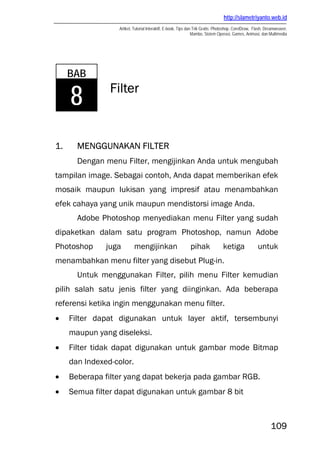 http://slametriyanto.web.id
Artikel, Tutorial Interaktif, E-book, Tips dan Trik Gratis: Photoshop, CorelDraw, Flash, Dreamweaver,
Mambo, Sistem Operasi, Games, Animasi, dan Multimedia
109
Filter
1. MENGGUNAKAN FILTER
Dengan menu Filter, mengijinkan Anda untuk mengubah
tampilan image. Sebagai contoh, Anda dapat memberikan efek
mosaik maupun lukisan yang impresif atau menambahkan
efek cahaya yang unik maupun mendistorsi image Anda.
Adobe Photoshop menyediakan menu Filter yang sudah
dipaketkan dalam satu program Photoshop, namun Adobe
Photoshop juga mengijinkan pihak ketiga untuk
menambahkan menu filter yang disebut Plug-in.
Untuk menggunakan Filter, pilih menu Filter kemudian
pilih salah satu jenis filter yang diinginkan. Ada beberapa
referensi ketika ingin menggunakan menu filter.
• Filter dapat digunakan untuk layer aktif, tersembunyi
maupun yang diseleksi.
• Filter tidak dapat digunakan untuk gambar mode Bitmap
dan Indexed-color.
• Beberapa filter yang dapat bekerja pada gambar RGB.
• Semua filter dapat digunakan untuk gambar 8 bit
BAB
8
 