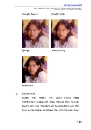 http://slametriyanto.web.id
Artikel, Tutorial Interaktif, E-book, Tips dan Trik Gratis: Photoshop, CorelDraw, Flash, Dreamweaver,
Mambo, Sistem Operasi, Games, Animasi, dan Multimedia
115
Raought Pastels Smudge Stick
Sponge Underpainting
Watercolor
2. Brush Stroke
Seperti filter Artistic, filter Brush Stroke filters
memberikan keleluasaan Anda melukis atau nampak
seperti seni rupa menggunakan brush tertentu dan efek
tinta mengembang. Beberapa filter ditambahkan grain,
 