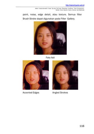 http://slametriyanto.web.id
Artikel, Tutorial Interaktif, E-book, Tips dan Trik Gratis: Photoshop, CorelDraw, Flash, Dreamweaver,
Mambo, Sistem Operasi, Games, Animasi, dan Multimedia
116
paint, noise, edge detail, atau texture. Semua filter
Brush Stroke dapat digunakan pada Filter Gallery.
Foto Asli
Accented Edges Angled Strokes
 