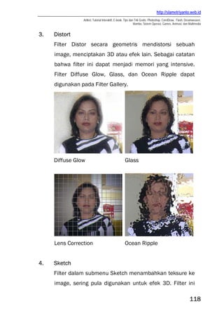 http://slametriyanto.web.id
Artikel, Tutorial Interaktif, E-book, Tips dan Trik Gratis: Photoshop, CorelDraw, Flash, Dreamweaver,
Mambo, Sistem Operasi, Games, Animasi, dan Multimedia
118
3. Distort
Filter Distor secara geometris mendistorsi sebuah
image, menciptakan 3D atau efek lain. Sebagai catatan
bahwa filter ini dapat menjadi memori yang intensive.
Filter Diffuse Glow, Glass, dan Ocean Ripple dapat
digunakan pada Filter Gallery.
Diffuse Glow Glass
Lens Correction Ocean Ripple
4. Sketch
Filter dalam submenu Sketch menambahkan teksure ke
image, sering pula digunakan untuk efek 3D. Filter ini
 