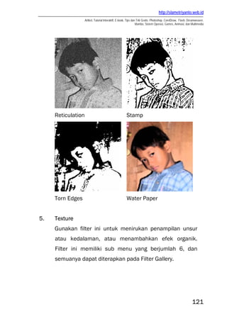 http://slametriyanto.web.id
Artikel, Tutorial Interaktif, E-book, Tips dan Trik Gratis: Photoshop, CorelDraw, Flash, Dreamweaver,
Mambo, Sistem Operasi, Games, Animasi, dan Multimedia
121
Reticulation Stamp
Torn Edges Water Paper
5. Texture
Gunakan filter ini untuk menirukan penampilan unsur
atau kedalaman, atau menambahkan efek organik.
Filter ini memiliki sub menu yang berjumlah 6, dan
semuanya dapat diterapkan pada Filter Gallery.
 