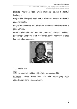 http://slametriyanto.web.id
Artikel, Tutorial Interaktif, E-book, Tips dan Trik Gratis: Photoshop, CorelDraw, Flash, Dreamweaver,
Mambo, Sistem Operasi, Games, Animasi, dan Multimedia
13
Elliptical Marquee Tool: untuk membuat seleksi berbentuk
lingkaran.
Single Row Marquee Tool: untuk membuat seleksi berbentuk
garis horisontal.
Single Column Marquee Tool: untuk membuat seleksi berbentuk
garis vertikal.
Caranya: pilih salah satu tool yang disediakan kemudian letakkan
pada image yang dimaksud. Klik mouse sambil menyeret ke area
lain kemudian lepaskan.
2.2. Move Tool
Untuk memindahkan objek (teks maupun grafik).
Caranya: Aktifkan Move tool, lalu pilih objek yang ingin
dipindahkan. Seret ke daerah lain.
 